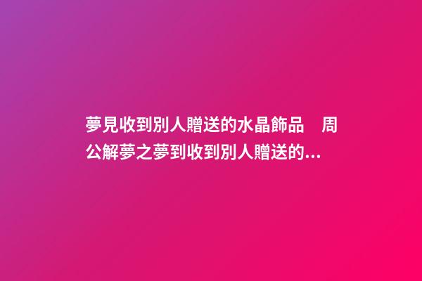 夢見收到別人贈送的水晶飾品　周公解夢之夢到收到別人贈送的水晶